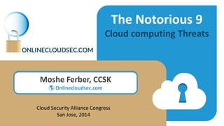 The Notorious 9
Cloud computing Threats
Moshe Ferber, CCSK
 Onlinecloudsec.com
Cloud Security Alliance Congress
San Jose, 2014
 