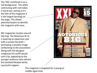 The ‘XXL’ masthead is on a
red background. The white
contrasting with red makes
it stand out; seeing as it’s
the title of the magazine it
is the largest (writing) on
the page. This allows
potential buyers to identify
the magazine with ease.


XXL magazines revolve around
Hip-hop. The Notorious B.I.G.
is wearing an expensive coat
with a jumper beneath –
portraying a wealthy image
conforming to the convention.
Along with the designer
sunglasses his outfit would
cost a lot, appealing to the
younger audience who admire
the lavished lifestyle led by
successful rappers.
                           The magazine is targeted for a young to
                           middle aged male.
 