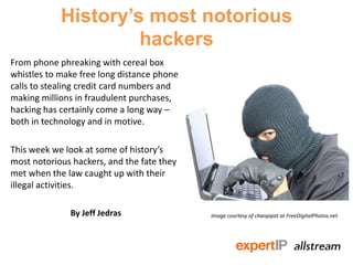 History’s most notorious
                     hackers
From phone phreaking with cereal box
whistles to make free long distance phone
calls to stealing credit card numbers and
making millions in fraudulent purchases,
hacking has certainly come a long way –
both in technology and in motive.

This week we look at some of history’s
most notorious hackers, and the fate they
met when the law caught up with their
illegal activities.

              By Jeff Jedras                Image courtesy of chanpipat at FreeDigitalPhotos.net
 