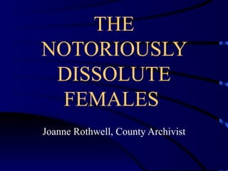 THE NOTORIOUSLY DISSOLUTE FEMALES  Joanne Rothwell, County Archivist 