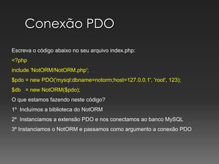 Conexão PDOEscreva o código abaixo no seu arquivo index.php:<?phpinclude 'NotORM/NotORM.php';$pdo = new PDO('mysql:dbname=notorm;host=127.0.0.1', 'root', 123);$db   = new NotORM($pdo);O que estamos fazendo neste código?1º  Incluímos a biblioteca do NotORM2º  Instanciamos a extensão PDO e nos conectamos ao banco MySQL3º Instanciamos o NotORM e passamos como argumento a conexão PDO