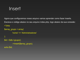 InsertAgora que configuramos nosso arquivo vamos aprender como fazer inserts.Escreva o código abaixo no seu arquivo index.php, logo abaixo da sua conexão:<?php$array_grupo = array(	'nome' => 'Administradores');$id = $db->grupo()	->insert($array_grupo);	echo $id;
