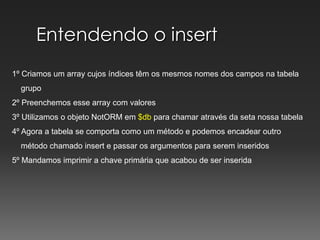 Entendendo o insert1º Criamos um array cujos índices têm os mesmos nomes dos campos na tabela    grupo2º Preenchemos esse array com valores 3º Utilizamos o objeto NotORM em $db para chamar através da seta nossa tabela4º Agora a tabela se comporta como um método e podemos encadear outro    método chamado insert e passar os argumentos para serem inseridos5º Mandamos imprimir a chave primária que acabou de ser inserida