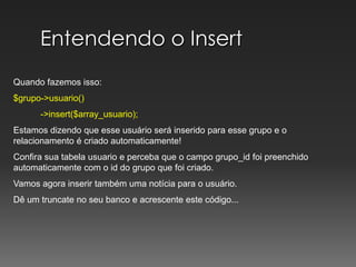 Entendendo o InsertQuando fazemos isso:$grupo->usuario()           ->insert($array_usuario); Estamos dizendo que esse usuário será inserido para esse grupo e o relacionamento é criado automaticamente!Confira sua tabela usuario e perceba que o campo grupo_id foi preenchido automaticamente com o id do grupo que foi criado.Vamos agora inserir também uma notícia para o usuário.Dê um truncate no seu banco e acrescente este código...