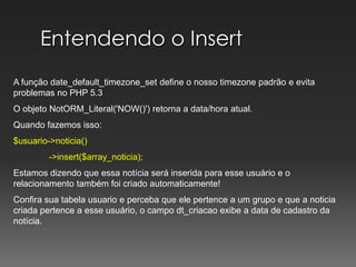 Entendendo o InsertA função date_default_timezone_set define o nosso timezone padrão e evita problemas no PHP 5.3O objeto NotORM_Literal('NOW()') retorna a data/hora atual.Quando fazemos isso:$usuario->noticia()	->insert($array_noticia);Estamos dizendo que essa notícia será inserida para esse usuário e o relacionamento também foi criado automaticamente!Confira sua tabela usuario e perceba que ele pertence a um grupo e que a noticia  criada pertence a esse usuário, o campo dt_criacao exibe a data de cadastro da notícia.