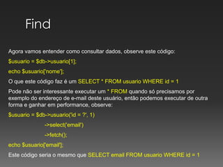 FindAgora vamos entender como consultar dados, observe este código:$usuario = $db->usuario[1];echo $usuario['nome'];O que este código faz é umSELECT * FROM usuario WHERE id = 1Pode não ser interessante executar um * FROM quando só precisamos por exemplo do endereço de e-mail deste usuário, então podemos executar de outra forma e ganhar em performance, observe:$usuario = $db->usuario('id = ?', 1)	         ->select('email')	         ->fetch();echo $usuario['email']; Este código seria o mesmo que SELECT email FROM usuario WHERE id = 1