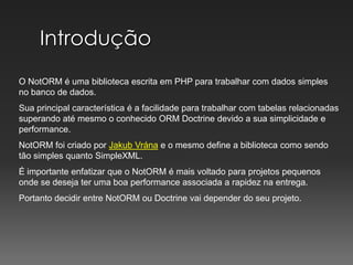 IntroduçãoO NotORM é uma biblioteca escrita em PHP para trabalhar com dados simples no banco de dados.Sua principal característica é a facilidade para trabalhar com tabelas relacionadas superando até mesmo o conhecido ORM Doctrine devido a sua simplicidade e performance.NotORM foi criado por JakubVránae o mesmo define a biblioteca como sendo tão simples quanto SimpleXML.É importante enfatizar que o NotORM é mais voltado para projetos pequenos onde se deseja ter uma boa performance associada a rapidez na entrega.Portanto decidir entre NotORM ou Doctrine vai depender do seu projeto.