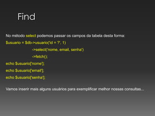 FindNo método select podemos passar os campos da tabela desta forma:$usuario = $db->usuario('id = ?', 1)	          ->select('nome, email, senha')	          ->fetch();echo $usuario['nome'];echo $usuario['email'];echo $usuario['senha'];Vamos inserir mais alguns usuários para exemplificar melhor nossas consultas...