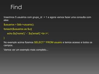 Find Inserimos 5 usuários com grupo_id  = 1 e agora vamos fazer uma consulta com eles:$usuarios = $db->usuario();foreach($usuarios as $u){     echo $u['nome'].' - '.$u['email'].'<br />';} No exemplo acima fizemos SELECT * FROM usuario e temos acesso a todos os campos.Vamos ver um exemplo mais completo...