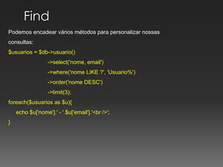Find Podemos encadear vários métodos para personalizar nossasconsultas:$usuarios = $db->usuario()	           ->select('nome, email')	           ->where('nome LIKE ?', 'Usuario%')	           ->order('nome DESC')	           ->limit(3);			   foreach($usuarios as $u){     echo $u['nome'].' - '.$u['email'].'<br />';} 