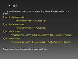 Find Limpe seu banco de dados e vamos inserir  2 grupos e 2 usuários para cada grupo:$grupo1 = $db->grupo()	        ->insert(array('nome' => 'Grupo 1'));$grupo2 = $db->grupo()	        ->insert(array('nome' => 'Grupo 2'));$grupo1->usuario()	->insert(array('nome' => 'Eduardo', 'email' => 'teste', 'senha' => 'teste'));$grupo2->usuario()	->insert(array('nome' => 'Felipe',  'email' => 'teste', 'senha' => 'teste'));Agora vamos fazer uma consulta a estes usuários...