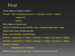 Find Vamos pegar um desses usuários :$usuario = $db->usuario(array('nome' => 'Eduardo', 'email' => ‘teste'))	         ->select('id')	        ->fetch();Este código é o mesmo que:SELECT id FROM usuario WHERE nome = 'Eduardo' AND email = 'teste‘Vamosinserirduasnotíciasparaele:$hoje = newNotORM_Literal('NOW()');$noticia1 = array('titulo' => 'Teste1', 'conteudo' => 'Teste1', 'dt_criacao' => $hoje);$noticia2 = array('titulo' => 'Teste2', 'conteudo' => 'Teste2', 'dt_criacao' => $hoje);$usuario->noticia()	->insert($noticia1, $noticia2);Observe que podemos inserir dois ou mais arrays de uma só vez!