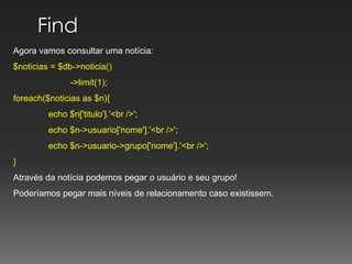 Find Agora vamos consultar uma notícia:$noticias = $db->noticia()	         ->limit(1);foreach($noticias as $n){echo $n['titulo'].'<br />';echo $n->usuario['nome'].'<br />';echo $n->usuario->grupo['nome'].'<br />';}Através da notícia podemos pegar o usuário e seu grupo!Poderíamos pegar mais níveis de relacionamento caso existissem.