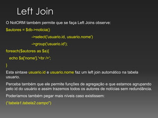 Left Join O NotORM também permite que se faça Left Joins observe:$autores = $db->noticia()	         ->select('usuario.id, usuario.nome')	         ->group('usuario.id');		   foreach($autores as $a){   echo $a['nome'].'<br />';}Esta sintaxe usuario.id e usuario.nome faz um leftjoin automático na tabela usuario.Perceba também que ele permite funções de agregação e que estamos agrupando  pelo id do usuário e assim trazemos todos os autores de notícias sem redundância.Poderíamos também pegar mais níveis caso existissem:(“tabela1.tabela2.campo")