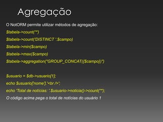 AgregaçãoO NotORM permite utilizar métodos de agregação:$tabela->count('*')$tabela->count('DISTINCT '.$campo)$tabela->min($campo)$tabela->max($campo)$tabela->aggregation("GROUP_CONCAT({$campo})")$usuario = $db->usuario[1];echo $usuario['nome'].'<br />';echo 'Total de notícias: '.$usuario->noticia()->count('*');O código acima pega o total de notícias do usuário 1