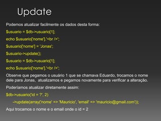 UpdatePodemos atualizar facilmente os dados desta forma:$usuario = $db->usuario[1];echo $usuario['nome'].'<br />';$usuario['nome'] = 'Jonas';$usuario->update();$usuario = $db->usuario[1];echo $usuario['nome'].'<br />';Observe que pegamos o usuário 1 que se chamava Eduardo, trocamos o nome dele para Jonas,  atualizamos e pegamos novamente para verificar a alteração.Poderíamos atualizar diretamente assim:$db->usuario('id = ?', 2)      ->update(array('nome' => 'Mauricio', 'email' => 'mauricio@gmail.com')); Aqui trocamos o nome e o email onde o id = 2