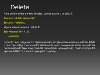 DeletePara excluir dados é muito simples, vamos excluir o usuário 2:$usuario =& $db->usuario[2];$usuario->delete();Agora vamos excluir a notícia 1:$db->noticia('id = ?', 1)      ->delete(); Portanto caso esteja com o objeto em mãos simplesmente chame o método delete e caso não esteja mande excluir diretamente como no exemplo acima pois não há necessidade de fazer uma consulta para efetuar uma exclusão, nosso exemplo foi apenas didático e o mesmo vale para o update.