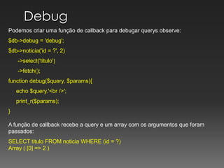 DebugPodemos criar uma função de callback para debugar querys observe:$db->debug = 'debug';$db->noticia('id = ?', 2)      ->select('titulo')      ->fetch();	 	function debug($query, $params){     echo $query.'<br />';print_r($params);} A função de callback recebe a query e um array com os argumentos que foram passados:SELECT titulo FROM noticia WHERE (id = ?)Array ( [0] => 2 )