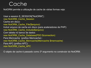 CacheNotORM permite a utilização de cache de várias formas veja:Usar a session $_SESSION["NotORM"] : new NotORM_Cache_SessionCache em disco: new NotORM_Cache_File($arquivo)Incluirarquivo de cache em disco (paraaceleradores de PHP): new NotORM_Cache_Include($arquivo)Com tabela no banco de dados: new NotORM_Cache_Database(PDO $connection)Para Memcache(prefixoMemcache) : new NotORM_Cache_Memcache(Memcache $memcache)Para APC (prefixo APC): new NotORM_Cache_APCO objeto de cache é passadocomo 3º argumento no construtor do NotORM.