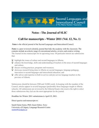 Notos - The Journal of SLIC

        Call for manuscripts - Winter 2011 (Vol. 12, No. 1)
 Notos is the ofﬁcial journal of the Second Languages and Intercultural Council.

Notos is a peer reviewed scholarly journal that links the academy with the classroom. The
contents include an eclectic range of conventional articles, reviews and creative writing.
The Journal invites manuscripts for its upcoming issue. Of particular interest are submissions
that:

   highlight the issues of culture and second languages in Alberta;
   enhance the knowledge, skills and understanding of teachers in the areas of second languages
   and culture;
   discuss existing practices, programs and resources;
   showcase research being done in Alberta on second languages, language pedagogy,
   innovation in second languages and intercultural education; and
   offer advice and expertise to both in-service and pre-service language teachers in the
   province of Alberta.


Submissions should be between 2500 and 10,000 words. In keeping with the mandate of the
Council, articles appear in several languages (preferrably those languages taught in Alberta
schools). All submissions are reviewed by the Editorial board, who reserve the right to select
those submissions they feel are the most appropriate for the journal.

Deadline for Winter 2011 submissions is April 15, 2011.

Direct queries and manuscripts to:

Sarah Elaine Eaton, PhD, Guest Editor, Notos
University of Calgary, Language Research Centre
seaton@ucalgary.ca
 