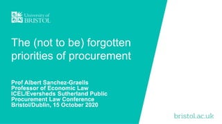 The (not to be) forgotten
priorities of procurement
Prof Albert Sanchez-Graells
Professor of Economic Law
ICEL/Eversheds Sutherland Public
Procurement Law Conference
Bristol/Dublin, 15 October 2020
 