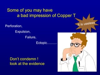 Some of you may have
    a bad impression of Copper T
                                                s
Perforation,                       It is useles

      Expulsion,
               Failure,
                      Ectopic………



   Don’t condemn !
   look at the evidence
 