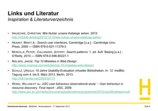 Hochschule Hannover Bibliothek #notourpatrons 17. September 2013 Seite 5
Links und Literatur
Inspiration & Literaturverzeichnis
• HAUSCHKE, CHRISTIAN: Wie Nutzer unsere Kataloge sehen. 2012.
http://infobib.de/blog/2012/12/18/wie-nutzer-unsere-kataloge-sehen
• HEARST, MARTI A.: Search user interfaces. Cambridge [u.a.] : Cambridge Univ.
Press, 2009 — ISBN 978-0-521-11379-3
• MORVILLE, PETER ; CALLENDER, JEFFERY: Search patterns: 1. ed. Aufl. Beijing [u.a.] :
O’Reilly, 2010 — ISBN 978-0-596-80227-1
• NIELSEN, JAKOB: Top 10 Mistakes in Web Design.
http://www.nngroup.com/articles/top-10-mistakes-web-design/
• SCHULZ, URSULA: 10 Jahre Usability-Evaluation virtueller Bibliotheken. In: 12. InetBib-
Tagung vom 4. bis 6. März 2013. Berlin, 2013.
http://hdl.handle.net/2003/30113
• WONG, WILLIAM ET AL: JISC user behaviour observational study : User behaviour in
resource discovery. Final report : JISC, 2009.
http://www.jisc.ac.uk/media/documents/publications/programme/2010/ubirdfinalreport.pdf
 