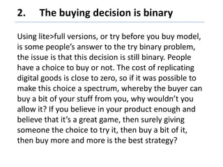 2. 	The buying decision is binary,[object Object],Using lite>full versions, or try before you buy model, is some people’s answer to the try binary problem, the issue is that this decision is still binary. People have a choice to buy or not. The cost of replicating digital goods is close to zero, so if it was possible to make this choice a spectrum, whereby the buyer can buy a bit of your stuff from you, why wouldn’t you allow it? If you believe in your product enough and believe that it’s a great game, then surely giving someone the choice to try it, then buy a bit of it, then buy more and more is the best strategy?,[object Object]