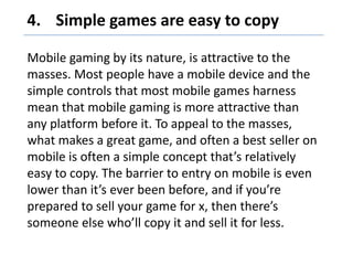 Simple games are easy to copy,[object Object],Mobile gaming by its nature, is attractive to the masses. Most people have a mobile device and the simple controls that most mobile games harness mean that mobile gaming is more attractive than any platform before it. To appeal to the masses, what makes a great game, and often a best seller on mobile is often a simple concept that’s relatively easy to copy. The barrier to entry on mobile is even lower than it’s ever been before, and if you’re prepared to sell your game for x, then there’s someone else who’ll copy it and sell it for less.,[object Object]