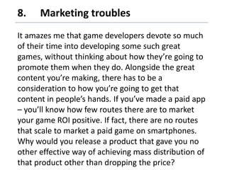 8. 	Marketing troubles,[object Object],It amazes me that game developers devote so much of their time into developing some such great games, without thinking about how they’re going to promote them when they do. Alongside the great content you’re making, there has to be a consideration to how you’re going to get that content in people’s hands. If you’ve made a paid app – you’ll know how few routes there are to market your game ROI positive. If fact, there are no routes that scale to market a paid game on smartphones. Why would you release a product that gave you no other effective way of achieving mass distribution of that product other than dropping the price?,[object Object]
