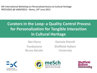 6th International Workshop on Personalized Access to Cultural Heritage
PATCH2013 @ UMAP2013 – Roma, 14th June 2013

Curators in the Loop: a Quality Control Process
for Personalization for Tangible Interaction
in Cultural Heritage
Not Elena
Fondazione
Bruno Kessler

Daniela Petrelli
Sheffield Hallam
University

 