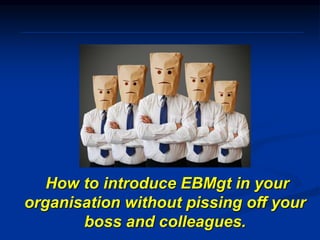 How to introduce EBMgt in your
organisation without pissing off your
boss and colleagues.
 