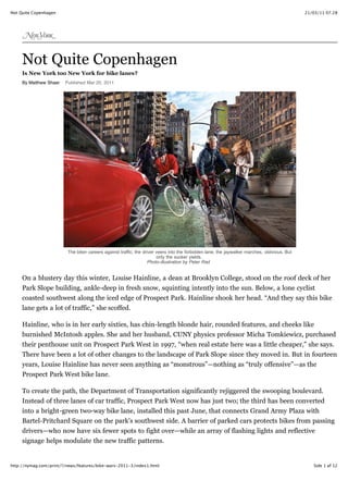 Not Quite Copenhagen                                                                                                                          21/03/11 07.28




     Not Quite Copenhagen
     Is New York too New York for bike lanes?
     By Matthew Shaer   Published Mar 20, 2011




                         The biker careers against traffic; the driver veers into the forbidden lane; the jaywalker marches, oblivious. But
                                                                       only the sucker yields.
                                                                   Photo-illustration by Peter Rad


     On a blustery day this winter, Louise Hainline, a dean at Brooklyn College, stood on the roof deck of her
     Park Slope building, ankle-deep in fresh snow, squinting intently into the sun. Below, a lone cyclist
     coasted southwest along the iced edge of Prospect Park. Hainline shook her head. “And they say this bike
     lane gets a lot of traffic,” she scoffed.

     Hainline, who is in her early sixties, has chin-length blonde hair, rounded features, and cheeks like
     burnished McIntosh apples. She and her husband, CUNY physics professor Micha Tomkiewicz, purchased
     their penthouse unit on Prospect Park West in 1997, “when real estate here was a little cheaper,” she says.
     There have been a lot of other changes to the landscape of Park Slope since they moved in. But in fourteen
     years, Louise Hainline has never seen anything as “monstrous”—nothing as “truly offensive”—as the
     Prospect Park West bike lane.

     To create the path, the Department of Transportation significantly rejiggered the swooping boulevard.
     Instead of three lanes of car traffic, Prospect Park West now has just two; the third has been converted
     into a bright-green two-way bike lane, installed this past June, that connects Grand Army Plaza with
     Bartel-Pritchard Square on the park’s southwest side. A barrier of parked cars protects bikes from passing
     drivers—who now have six fewer spots to fight over—while an array of flashing lights and reflective
     signage helps modulate the new traffic patterns.


http://nymag.com/print/?/news/features/bike-wars-2011-3/index1.html                                                                              Side 1 af 12
 