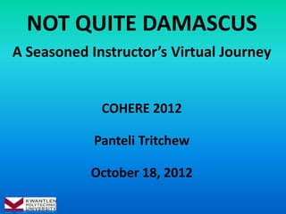 NOT QUITE DAMASCUS
A Seasoned Instructor’s Virtual Journey


             COHERE 2012

            Panteli Tritchew

           October 18, 2012
 