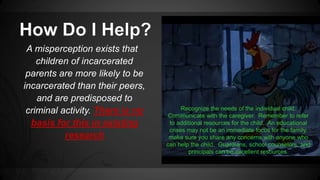 A misperception exists that 
children of incarcerated 
parents are more likely to be 
incarcerated than their peers, 
and are predisposed to 
criminal activity. There is no 
basis for this in existing 
research 
Recognize the needs of the individual child. 
Communicate with the caregiver. Remember to refer 
to additional resources for the child. An educational 
crises may not be an immediate focus for the family, 
make sure you share any concerns with anyone who 
can help the child. Guardians, school counselors, and 
principals can be excellent resources. 
 