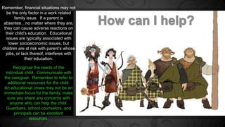 Remember, financial situations may not 
be the only factor in a work related 
family issue. If a parent is 
absentee…no matter where they are, 
they can cause adverse reactions on 
their child’s education. Educational 
issues are typically associated with 
lower socioeconomic issues, but 
children are at risk with parent’s whose 
jobs, or lack thereof, interferes with 
their education. 
Recognize the needs of the 
individual child. Communicate with 
the caregiver. Remember to refer to 
additional resources for the child. 
An educational crises may not be an 
immediate focus for the family, make 
sure you share any concerns with 
anyone who can help the child. 
Guardians, school counselors, and 
principals can be excellent 
resources. 
 