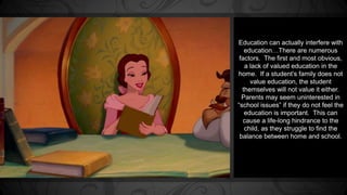 Education can actually interfere with 
education…There are numerous 
factors. The first and most obvious, 
a lack of valued education in the 
home. If a student’s family does not 
value education, the student 
themselves will not value it either. 
Parents may seem uninterested in 
“school issues” if they do not feel the 
education is important. This can 
cause a life-long hindrance to the 
child, as they struggle to find the 
balance between home and school. 
 