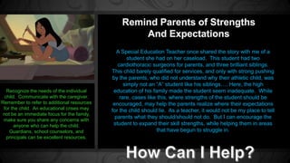 A Special Education Teacher once shared the story with me of a 
student she had on her caseload. This student had two 
cardiothoracic surgeons for parents, and three brilliant siblings. 
This child barely qualified for services, and only with strong pushing 
by the parents, who did not understand why their athletic child, was 
simply not an “A” student like his siblings…. Here, the high 
education of his family made the student seem inadequate. While 
rare, cases like this, where strengths of the student should be 
encouraged, may help the parents realize where their expectations 
for the child should lie. As a teacher, it would not be my place to tell 
parents what they should/should not do. But I can encourage the 
student to expand their skill strengths, while helping them in areas 
that have begun to struggle in. 
Recognize the needs of the individual 
child. Communicate with the caregiver. 
Remember to refer to additional resources 
for the child. An educational crises may 
not be an immediate focus for the family, 
make sure you share any concerns with 
anyone who can help the child. 
Guardians, school counselors, and 
principals can be excellent resources. 
 