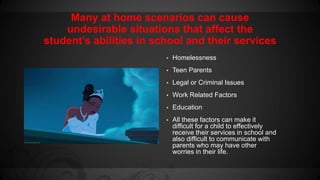 Many at home scenarios can cause 
undesirable situations that affect the 
student’s abilities in school and their services 
• Homelessness 
• Teen Parents 
• Legal or Criminal Issues 
• Work Related Factors 
• Education 
• All these factors can make it 
difficult for a child to effectively 
receive their services in school and 
also difficult to communicate with 
parents who may have other 
worries in their life. 
 