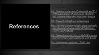 http://www.usnews.com/news/articles/201 
3/10/25/number-of-homeless-students-has- 
soared-since-the-recession-began 
http://www.healthyteennetwork.org 
http://www.osborneny.org/images/uploads 
/printMedia/Initiative%20CIP%20Stats_ 
Fact%20Sheet.pdf 
http://www.familyfacts.org/briefs/40/parent 
al-involvement-and-childrens-well-being 
http://www.nea.org/tools/17360.htm 
