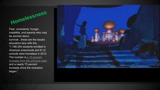 Fear, uncertainty, hunger, 
instability, and parents who may 
be worried about 
survival…these are the issues 
educators face with the, 
“1,168,354 students enrolled in 
American preschools and K-12 
schools were homeless in 2012. 
The number is a 10 percent 
increase from the previous year, 
and a nearly 75 percent 
increase since the recession 
began.” 
 