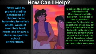 Recognize the needs of the 
individual child. 
Communicate with the 
caregiver. Remember to 
refer to additional 
resources for the child. An 
educational crises may not 
be an immediate focus for 
the family, make sure you 
share any concerns with 
anyone who can help the 
child. Guardians, school 
counselors, and principals 
can be excellent resources. 
"If we wish to 
prevent another 
generation of 
children from 
becoming homeless 
adults, we must 
meet their basic 
needs and ensure a 
stable, supportive 
school 
environment.” 
 