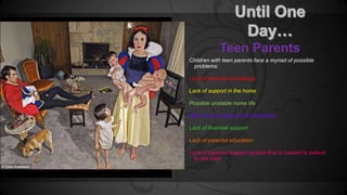 Teen Parents 
Children with teen parents face a myriad of possible 
problems: 
Lack of parental knowledge 
Lack of support in the home 
Possible unstable home life 
Many times single parent household 
Lack of financial support 
Lack of parental education 
Lack of parental support system that is needed to extend 
to the child 
 