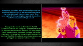 Remember, no matter what grade level you may be 
teaching, children born to teen parents have needs 
that extend through their own teen years. They 
have high risk of becoming teen parents themselves 
and of incompletion of high school. 
Recognize the needs of the individual child. 
Communicate with the caregiver. Remember to refer 
to additional resources for the child. An educational 
crises may not be an immediate focus for the family, 
make sure you share any concerns with anyone who 
can help the child. Guardians, school counselors, and 
principals can be excellent resources. 
 