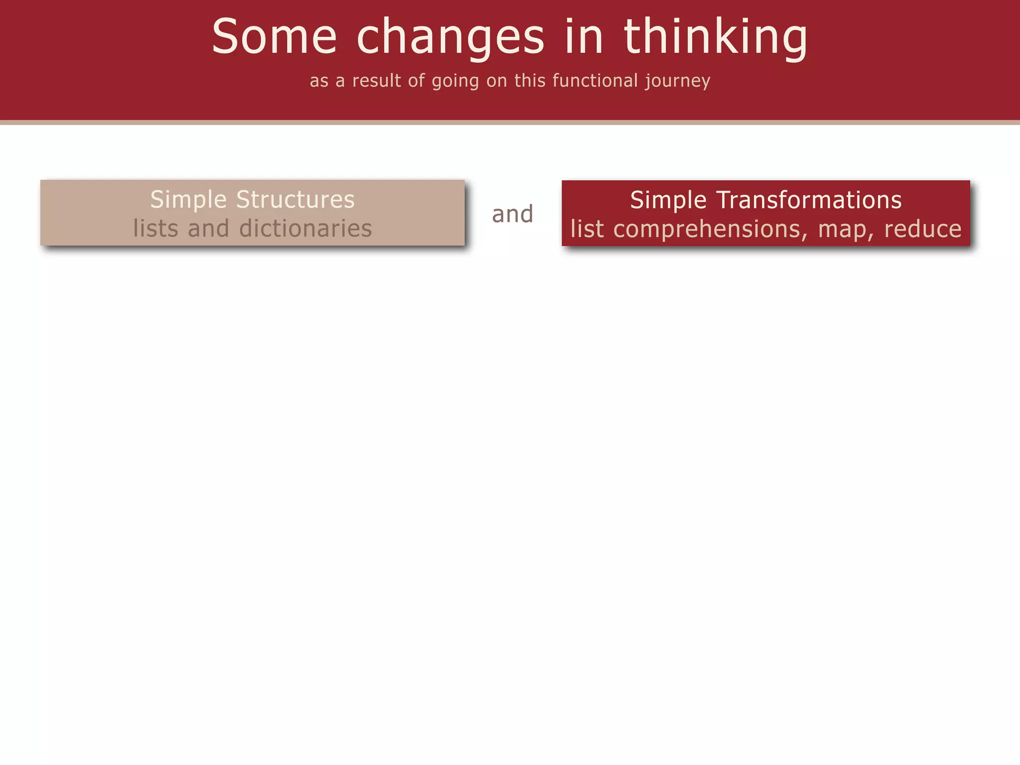 Some changes in thinking
                as a result of going on this functional journey




  Simple Structures                                 Simple Transformations
                                     and
lists and dictionaries                        list comprehensions, map, reduce
 