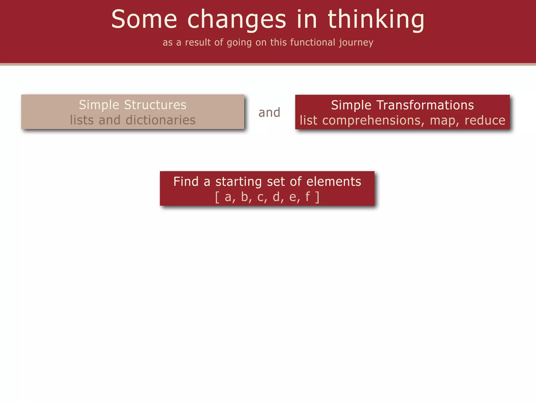 Some changes in thinking
                as a result of going on this functional journey




  Simple Structures                                 Simple Transformations
                                     and
lists and dictionaries                        list comprehensions, map, reduce



                  Find a starting set of elements
                         [ a, b, c, d, e, f ]
 