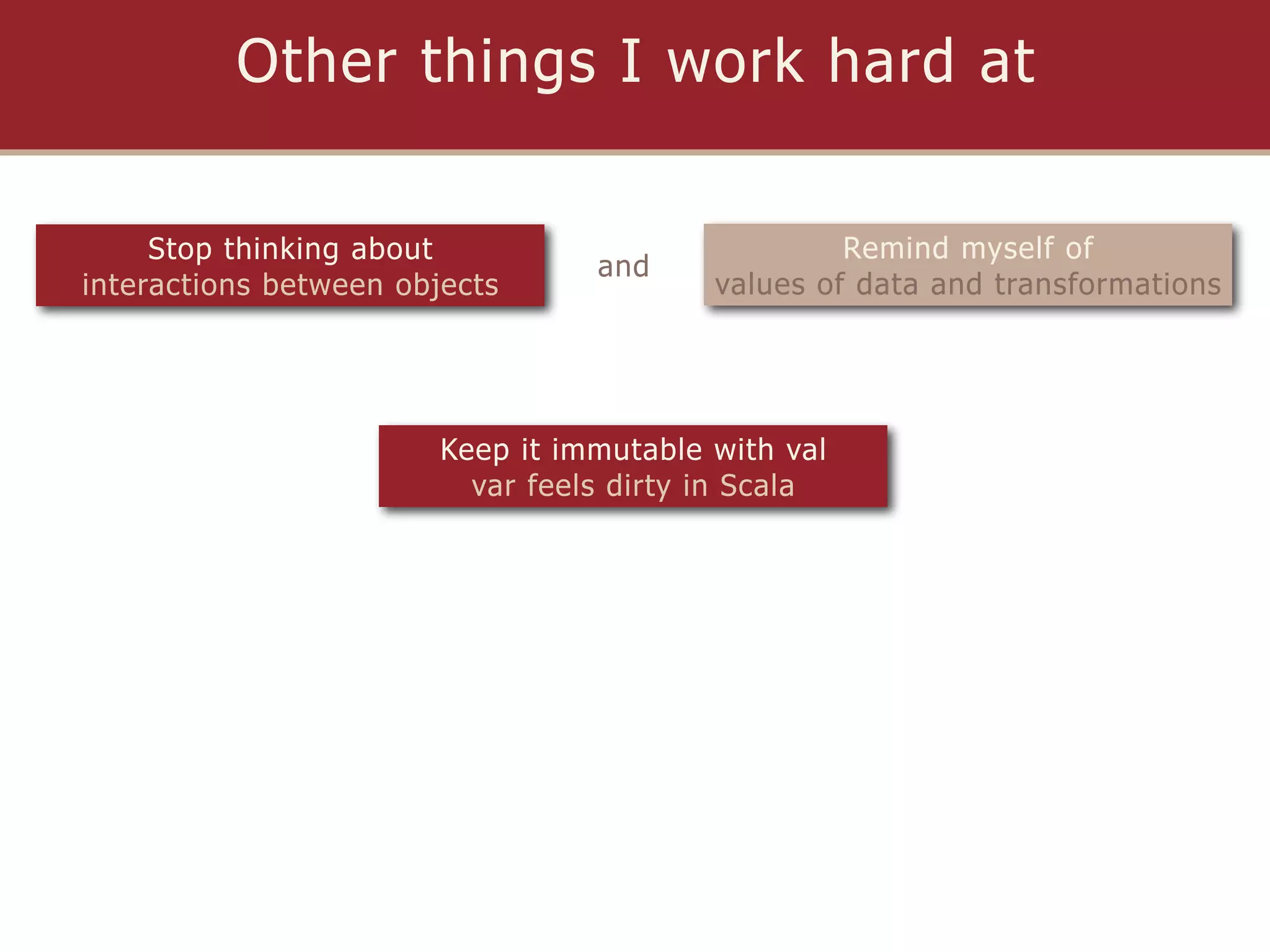 Other things I work hard at

     Stop thinking about                           Remind myself of
                                  and
interactions between objects              values of data and transformations




                        Keep it immutable with val
                          var feels dirty in Scala
 