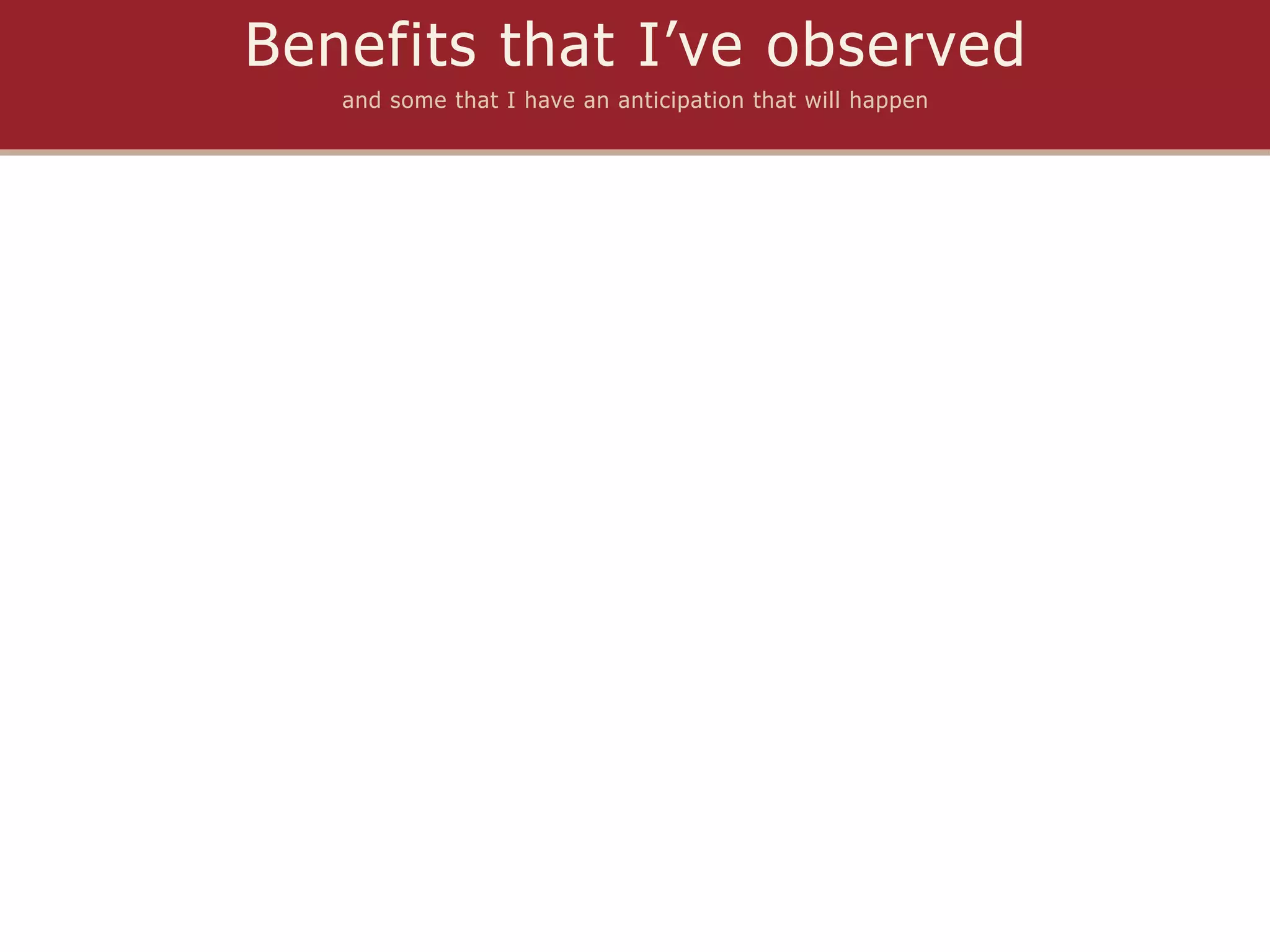 Benefits that I’ve observed
   and some that I have an anticipation that will happen
 