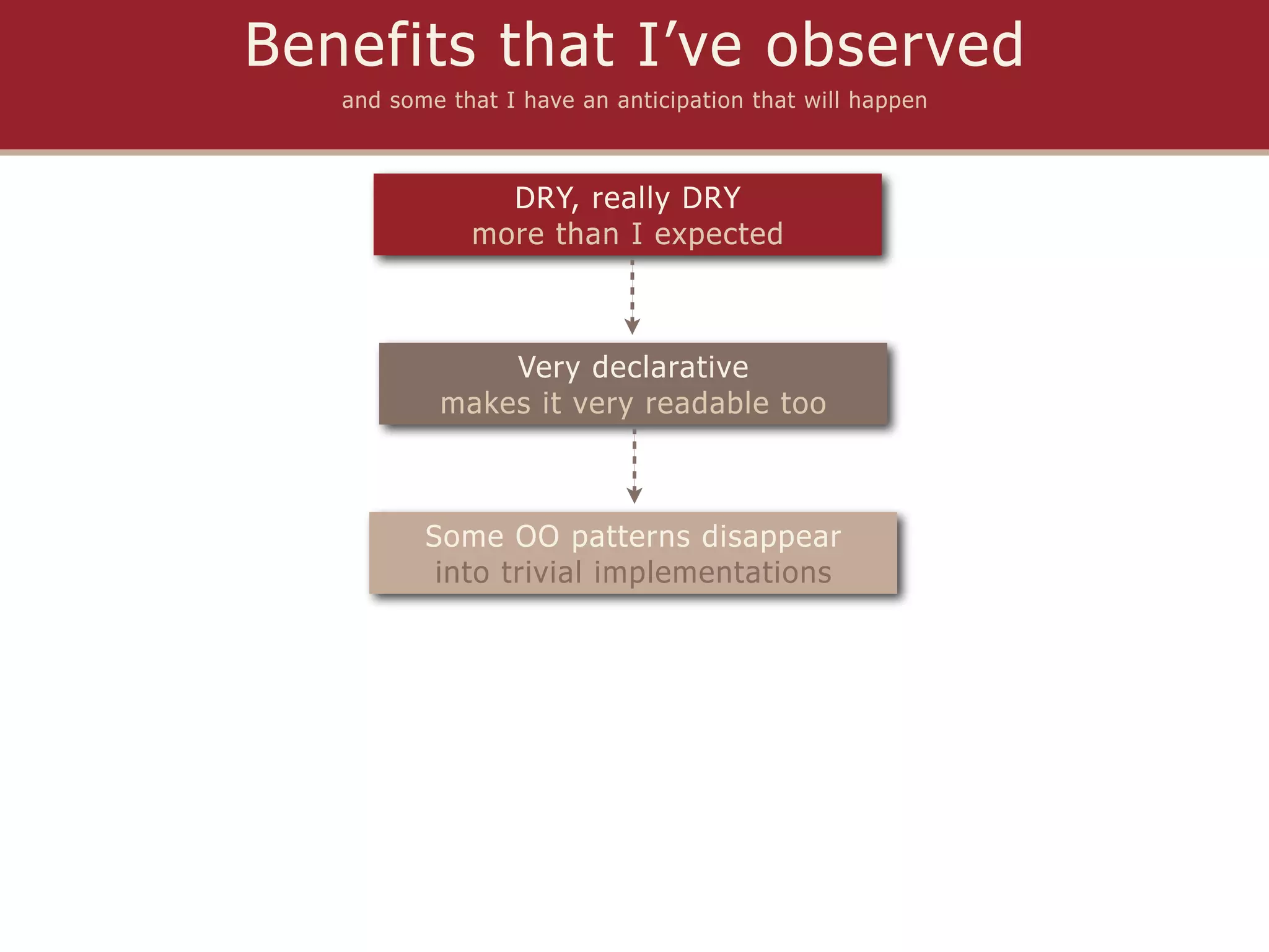 Benefits that I’ve observed
   and some that I have an anticipation that will happen



                DRY, really DRY
              more than I expected



               Very declarative
           makes it very readable too



          Some OO patterns disappear
           into trivial implementations
 