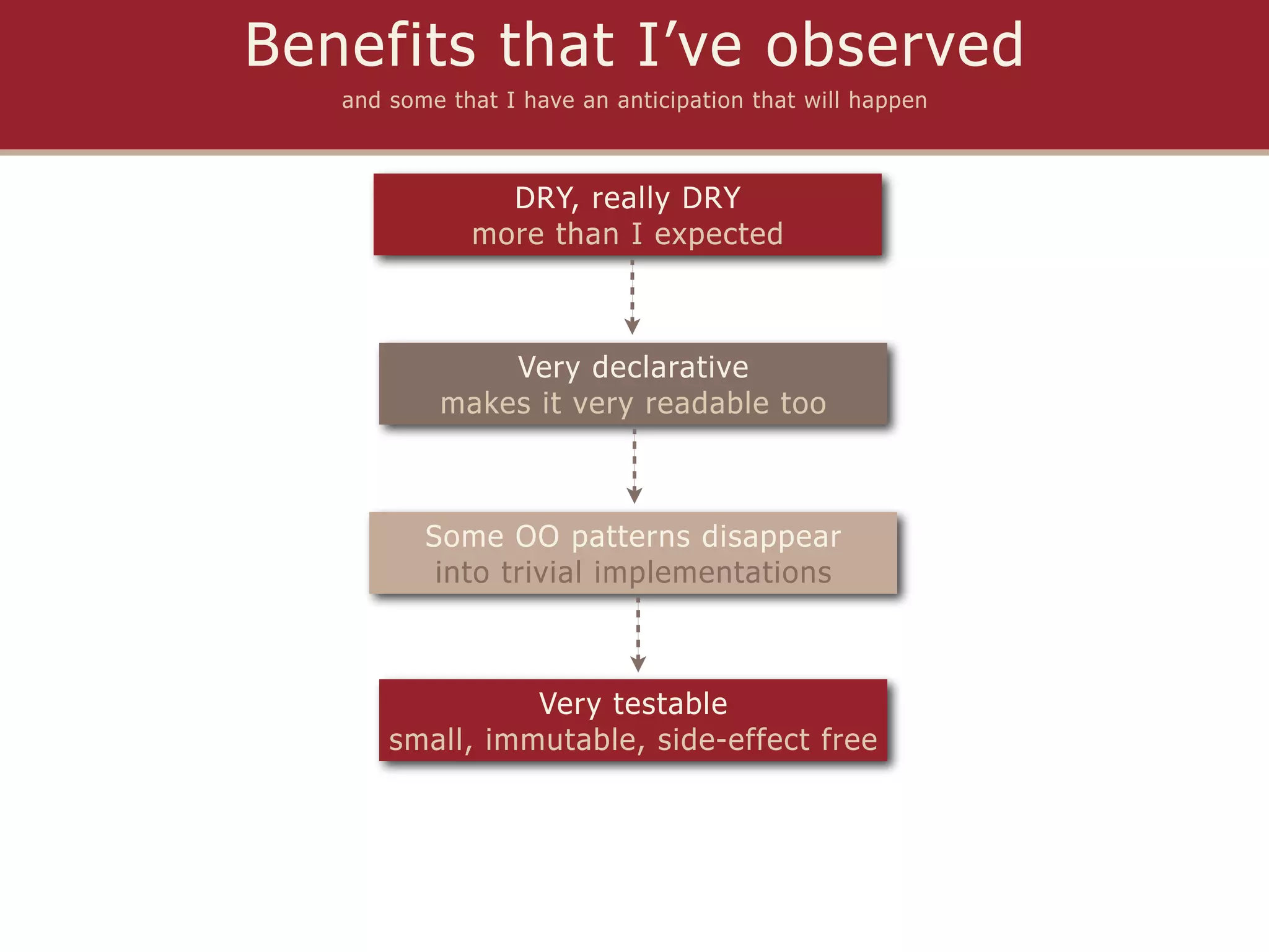 Benefits that I’ve observed
   and some that I have an anticipation that will happen



                DRY, really DRY
              more than I expected



               Very declarative
           makes it very readable too



          Some OO patterns disappear
           into trivial implementations



                 Very testable
       small, immutable, side-effect free
 